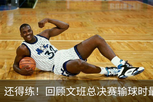 还得练！回顾文班总决赛输球时最后2分钟表现：基本全是打铁&失误