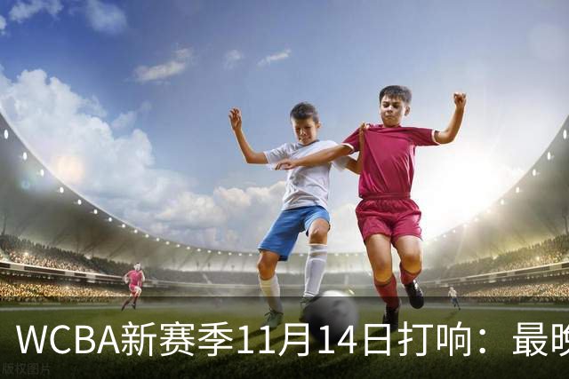 WCBA新赛季11月14日打响：最晚2027年4月9日决出冠军